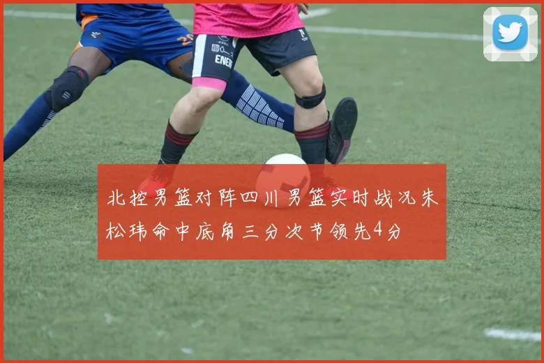 北控男篮对阵四川男篮实时战况朱松玮命中底角三分次节领先4分